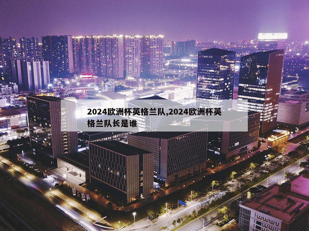 2024欧洲杯英格兰队,2024欧洲杯英格兰队长是谁